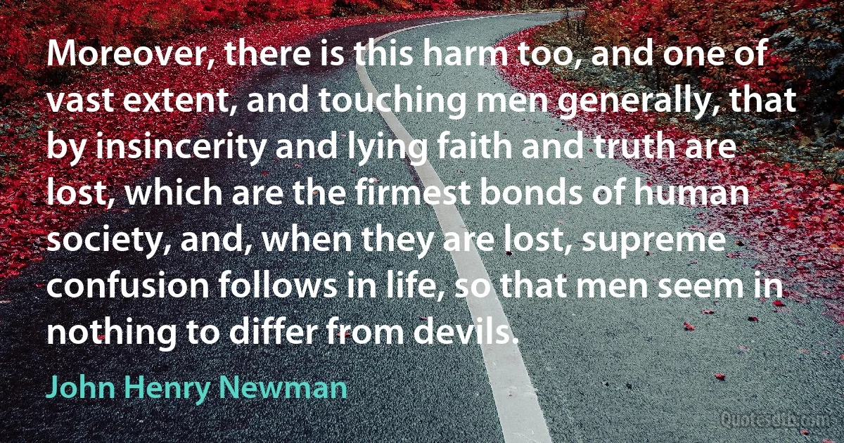 Moreover, there is this harm too, and one of vast extent, and touching men generally, that by insincerity and lying faith and truth are lost, which are the firmest bonds of human society, and, when they are lost, supreme confusion follows in life, so that men seem in nothing to differ from devils. (John Henry Newman)