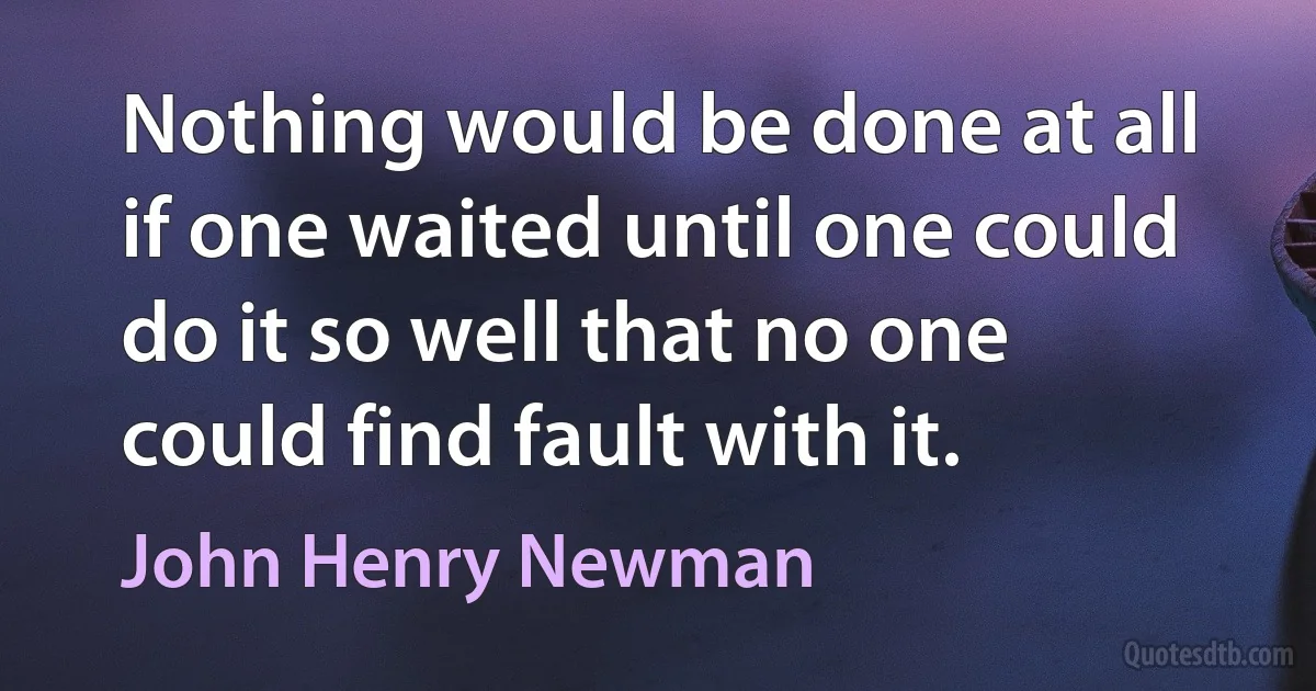 Nothing would be done at all if one waited until one could do it so well that no one could find fault with it. (John Henry Newman)