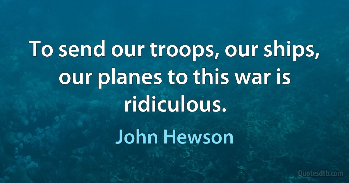 To send our troops, our ships, our planes to this war is ridiculous. (John Hewson)