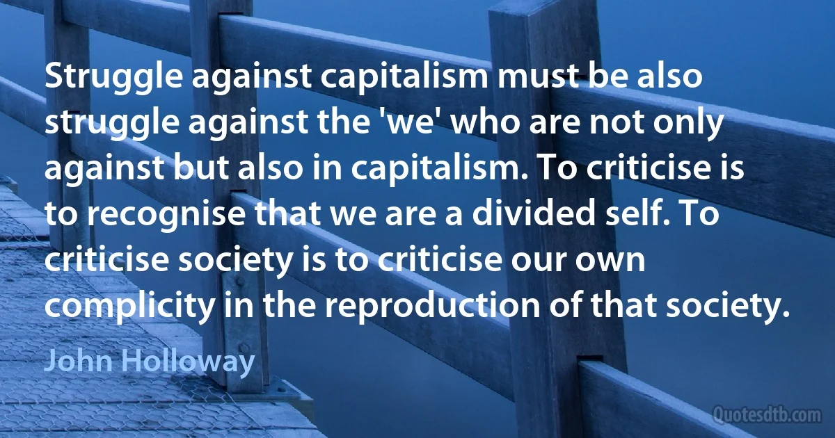 Struggle against capitalism must be also struggle against the 'we' who are not only against but also in capitalism. To criticise is to recognise that we are a divided self. To criticise society is to criticise our own complicity in the reproduction of that society. (John Holloway)