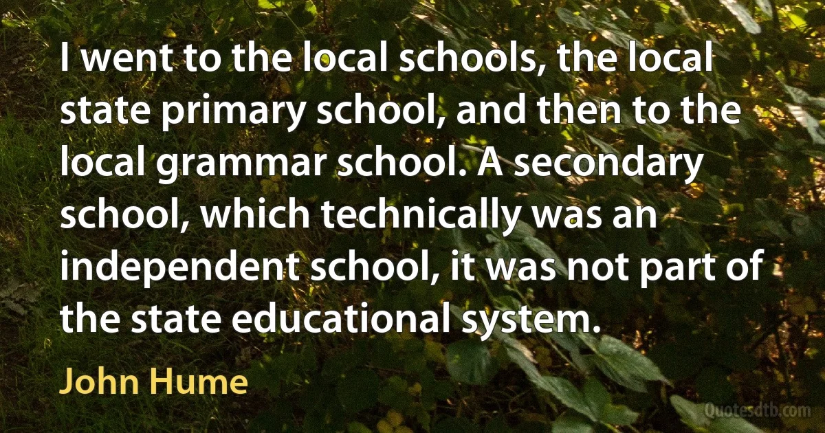 I went to the local schools, the local state primary school, and then to the local grammar school. A secondary school, which technically was an independent school, it was not part of the state educational system. (John Hume)