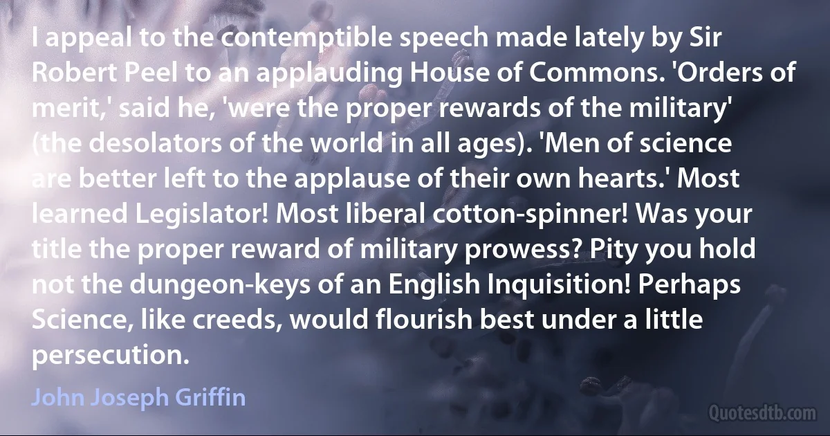 I appeal to the contemptible speech made lately by Sir Robert Peel to an applauding House of Commons. 'Orders of merit,' said he, 'were the proper rewards of the military' (the desolators of the world in all ages). 'Men of science are better left to the applause of their own hearts.' Most learned Legislator! Most liberal cotton-spinner! Was your title the proper reward of military prowess? Pity you hold not the dungeon-keys of an English Inquisition! Perhaps Science, like creeds, would flourish best under a little persecution. (John Joseph Griffin)