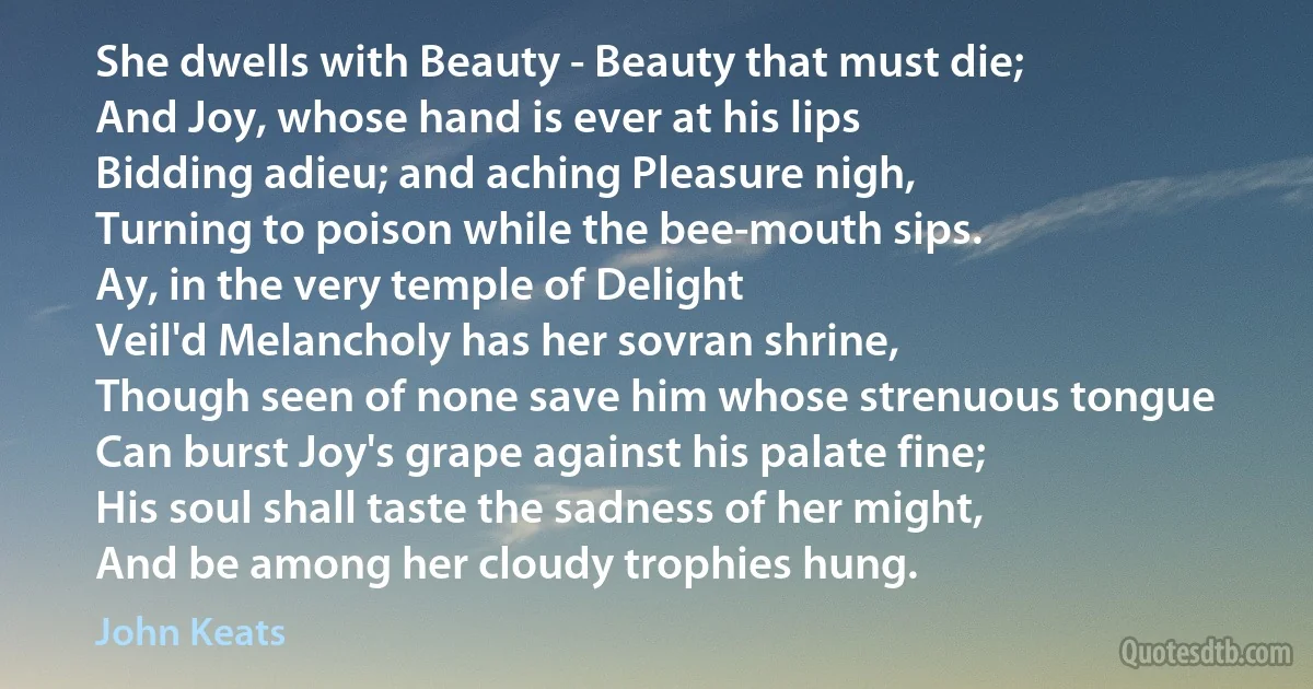 She dwells with Beauty - Beauty that must die;
And Joy, whose hand is ever at his lips
Bidding adieu; and aching Pleasure nigh,
Turning to poison while the bee-mouth sips.
Ay, in the very temple of Delight
Veil'd Melancholy has her sovran shrine,
Though seen of none save him whose strenuous tongue
Can burst Joy's grape against his palate fine;
His soul shall taste the sadness of her might,
And be among her cloudy trophies hung. (John Keats)