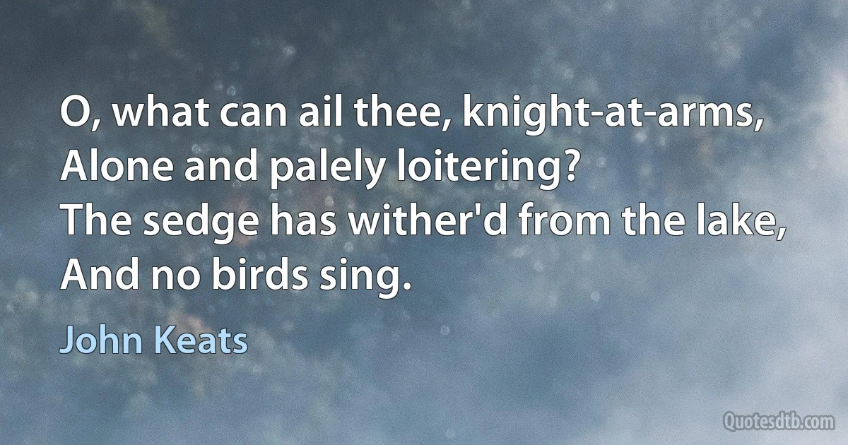 O, what can ail thee, knight-at-arms,
Alone and palely loitering?
The sedge has wither'd from the lake,
And no birds sing. (John Keats)