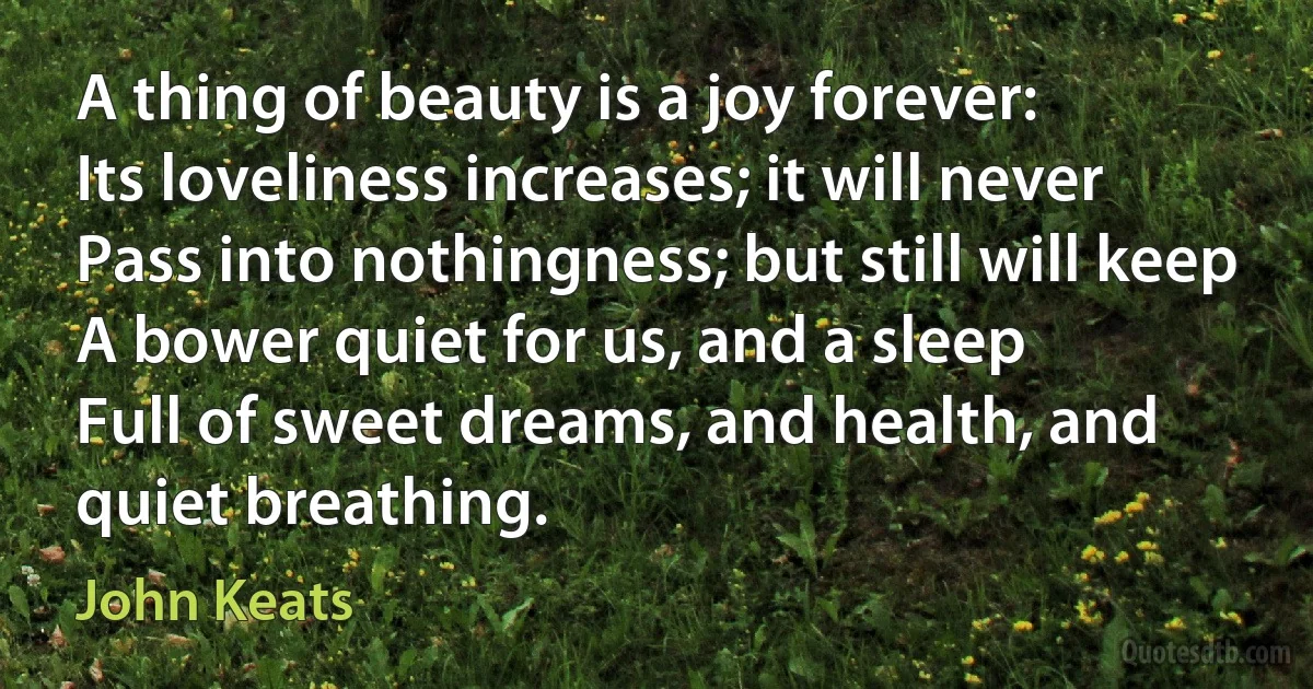 A thing of beauty is a joy forever:
Its loveliness increases; it will never
Pass into nothingness; but still will keep
A bower quiet for us, and a sleep
Full of sweet dreams, and health, and quiet breathing. (John Keats)