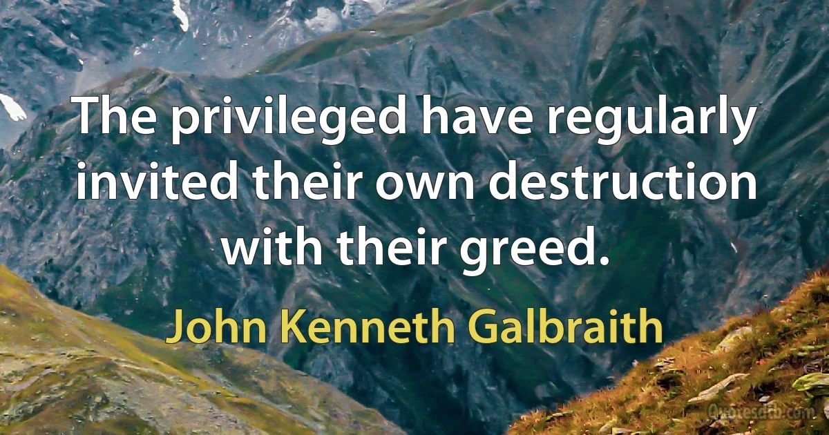 The privileged have regularly invited their own destruction with their greed. (John Kenneth Galbraith)