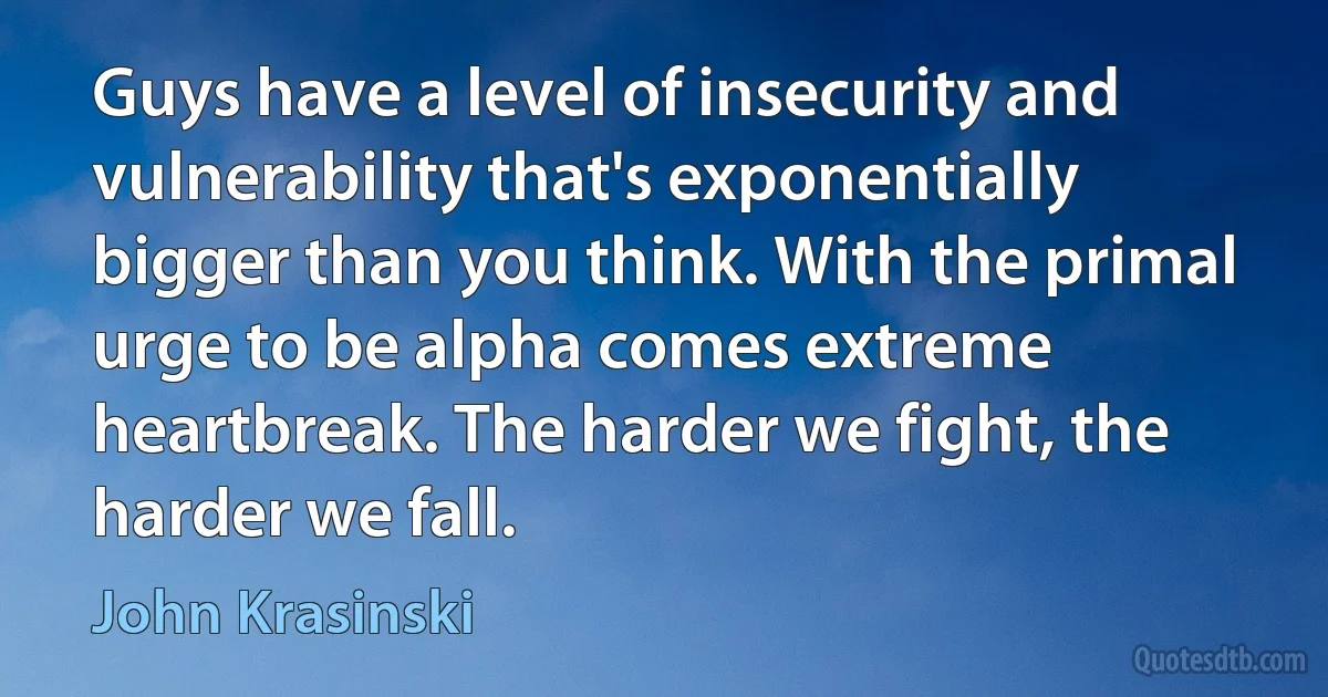 Guys have a level of insecurity and vulnerability that's exponentially bigger than you think. With the primal urge to be alpha comes extreme heartbreak. The harder we fight, the harder we fall. (John Krasinski)