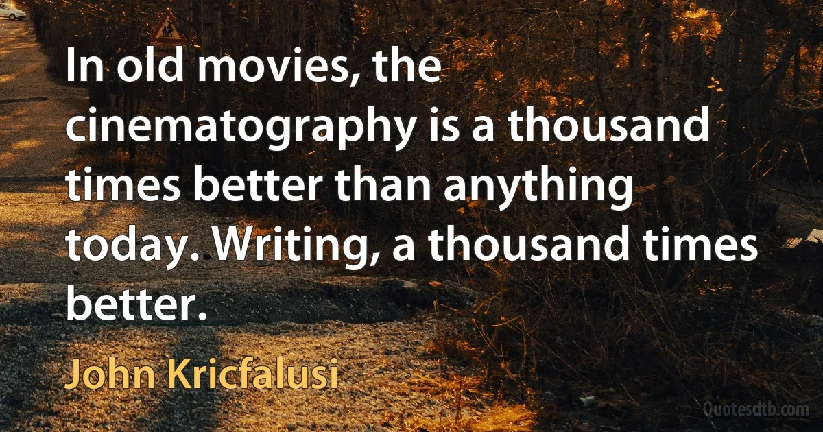 In old movies, the cinematography is a thousand times better than anything today. Writing, a thousand times better. (John Kricfalusi)