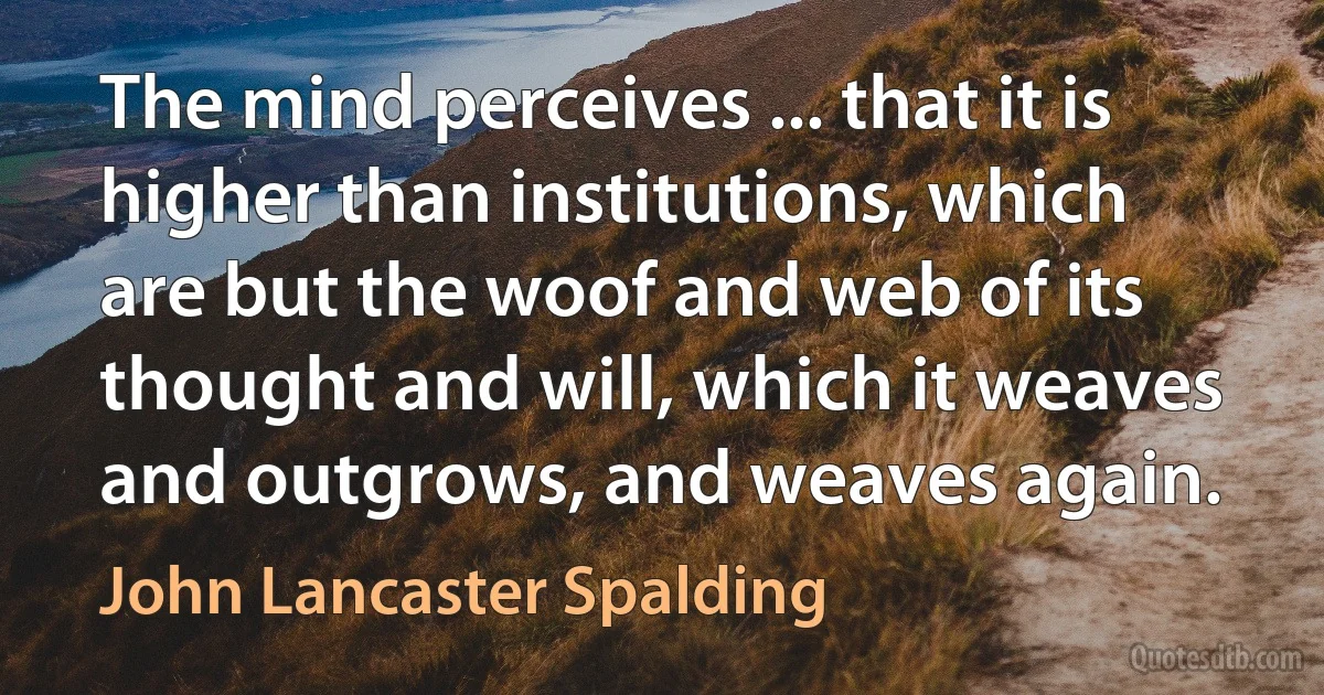 The mind perceives ... that it is higher than institutions, which are but the woof and web of its thought and will, which it weaves and outgrows, and weaves again. (John Lancaster Spalding)