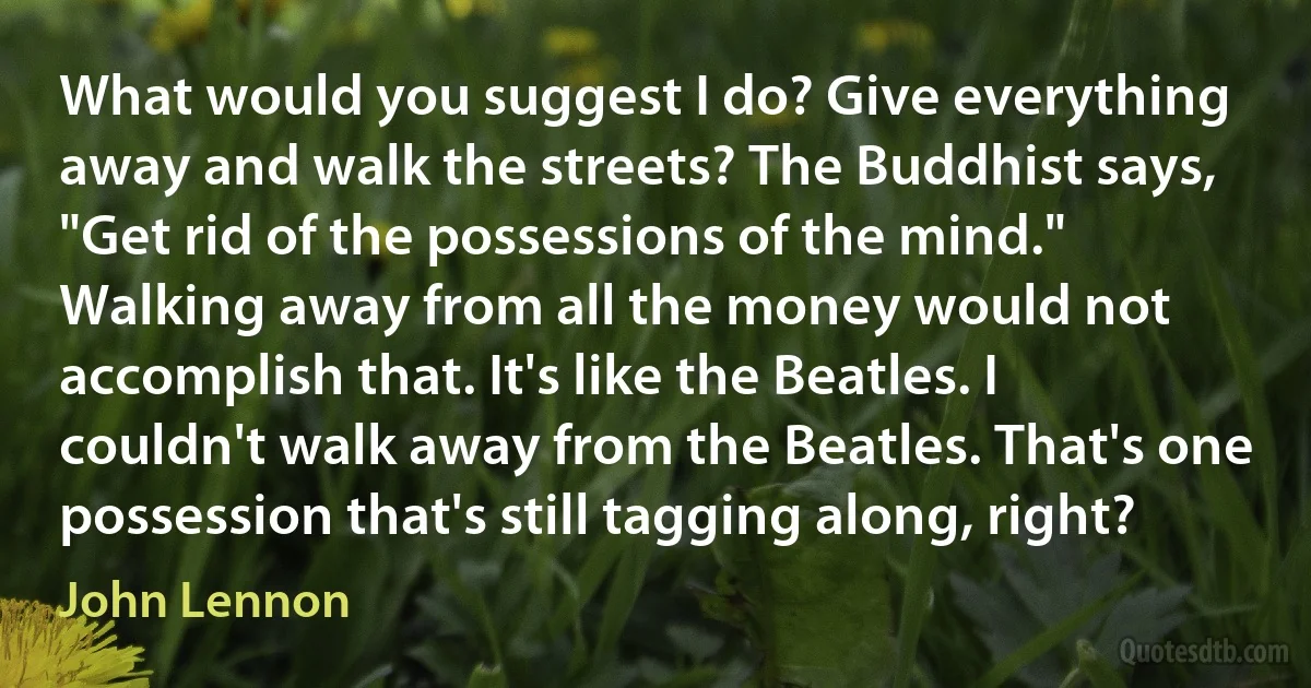 What would you suggest I do? Give everything away and walk the streets? The Buddhist says, "Get rid of the possessions of the mind." Walking away from all the money would not accomplish that. It's like the Beatles. I couldn't walk away from the Beatles. That's one possession that's still tagging along, right? (John Lennon)