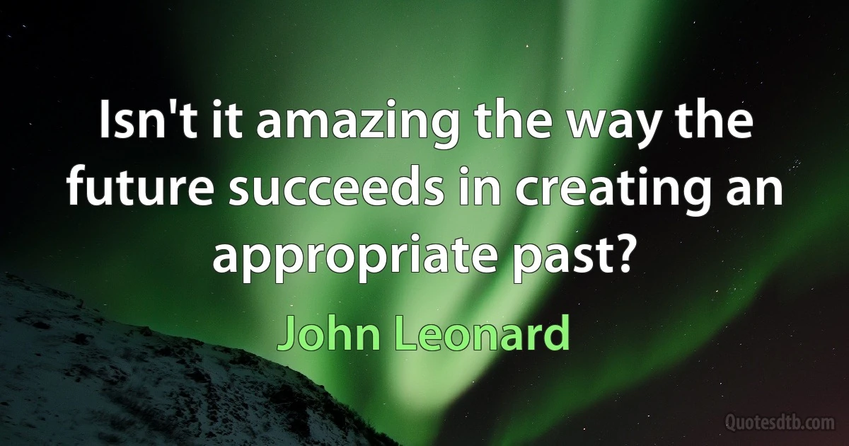 Isn't it amazing the way the future succeeds in creating an appropriate past? (John Leonard)