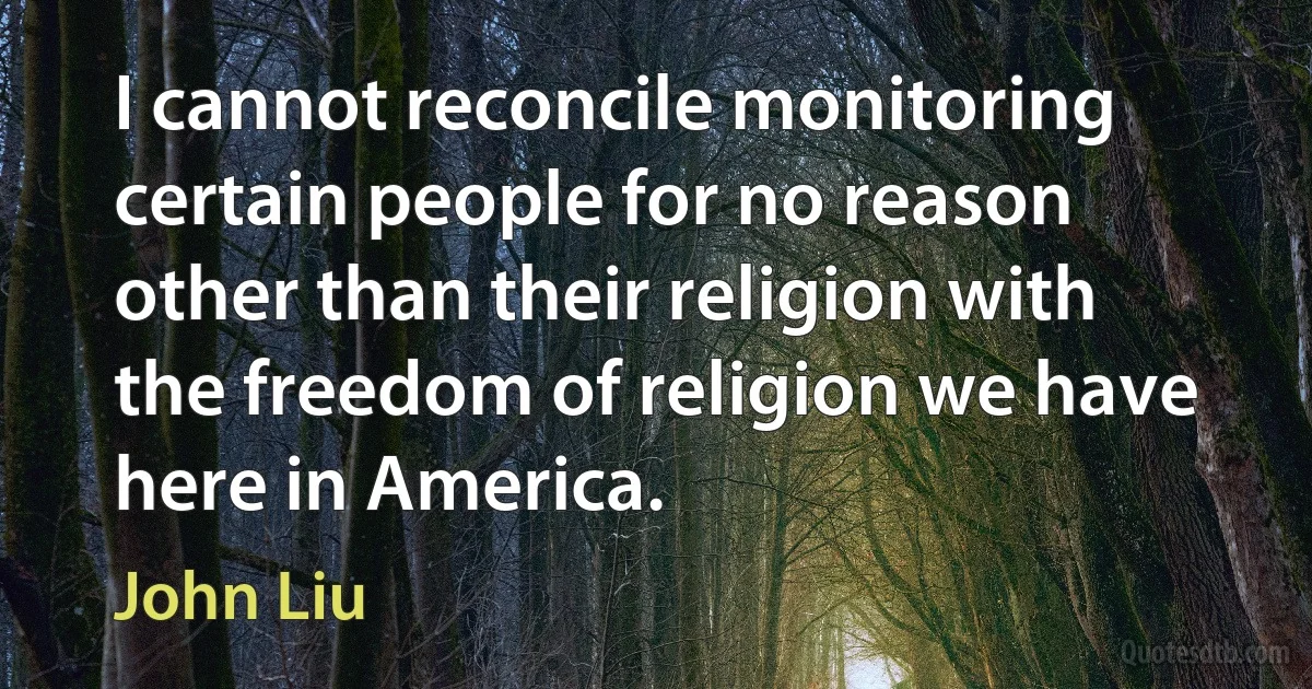 I cannot reconcile monitoring certain people for no reason other than their religion with the freedom of religion we have here in America. (John Liu)