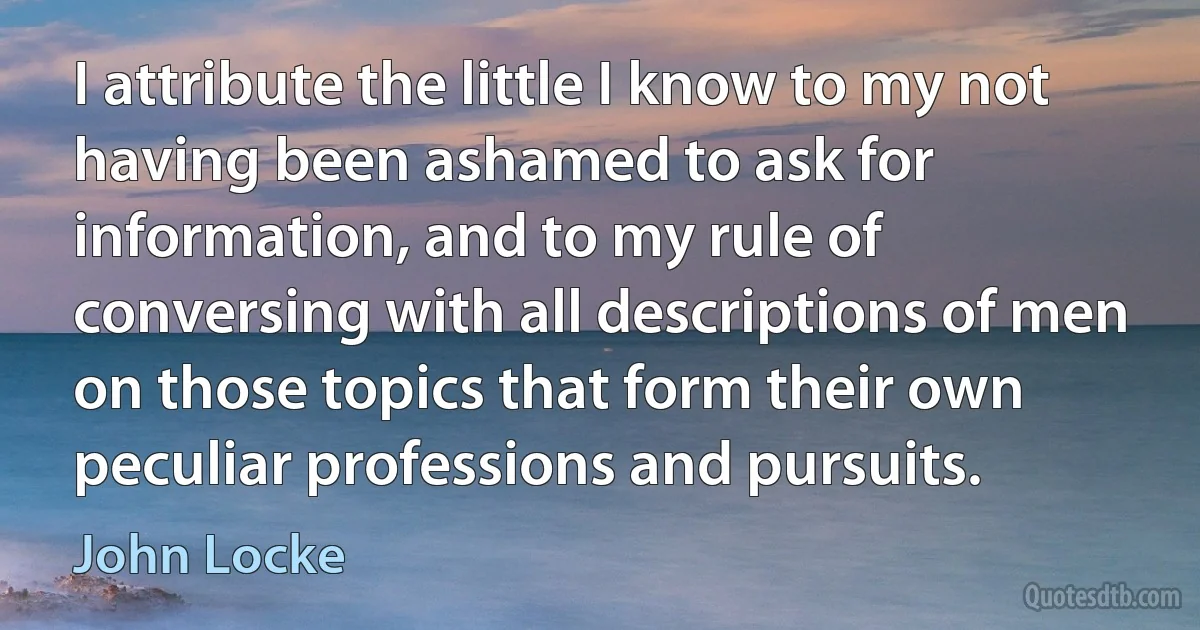 I attribute the little I know to my not having been ashamed to ask for information, and to my rule of conversing with all descriptions of men on those topics that form their own peculiar professions and pursuits. (John Locke)