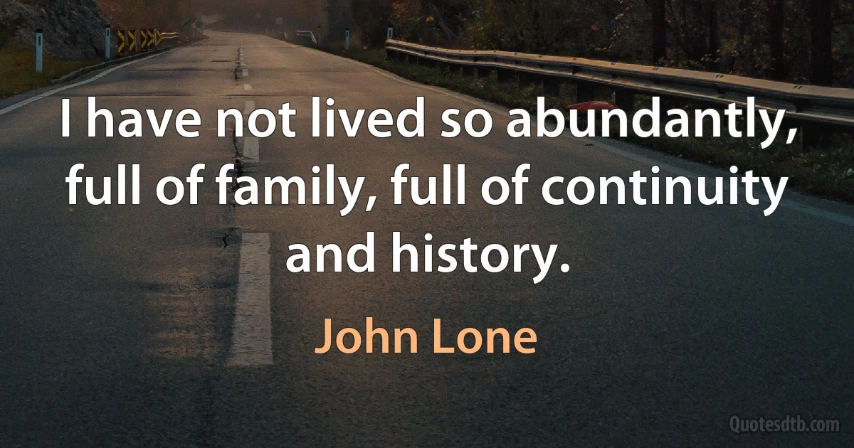 I have not lived so abundantly, full of family, full of continuity and history. (John Lone)