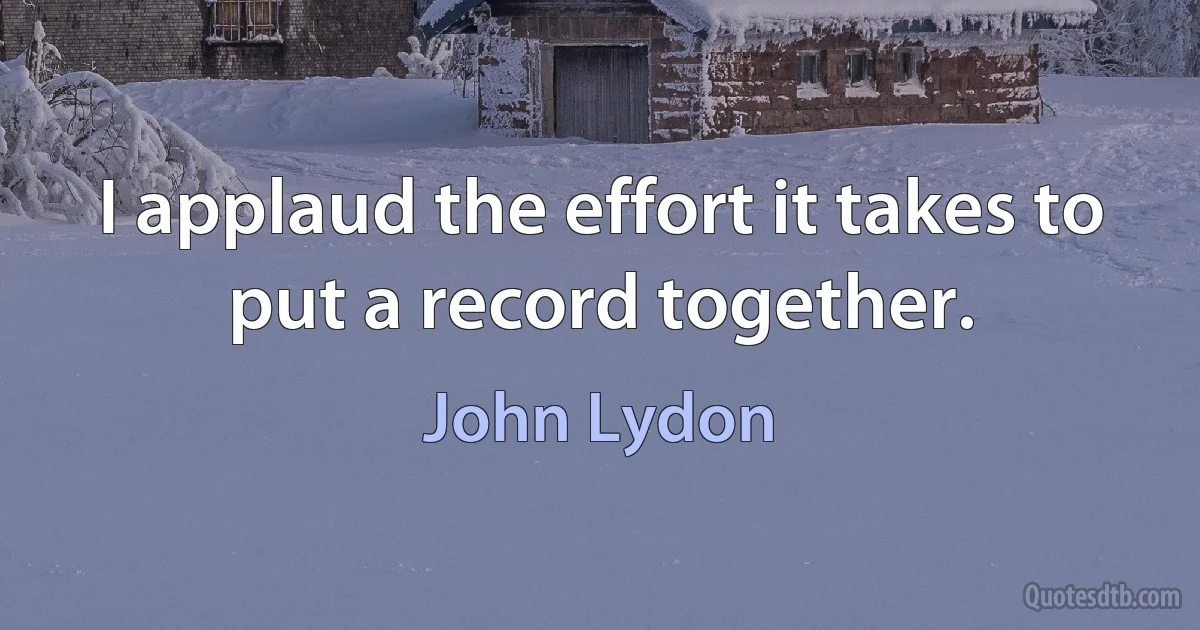 I applaud the effort it takes to put a record together. (John Lydon)