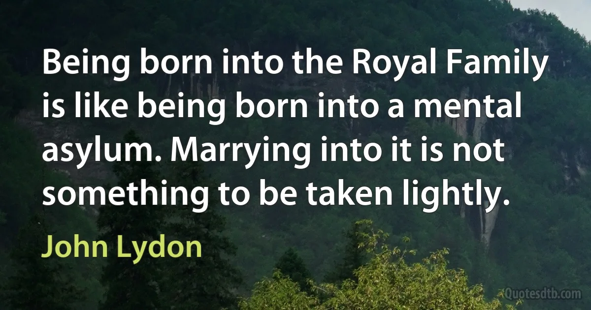 Being born into the Royal Family is like being born into a mental asylum. Marrying into it is not something to be taken lightly. (John Lydon)