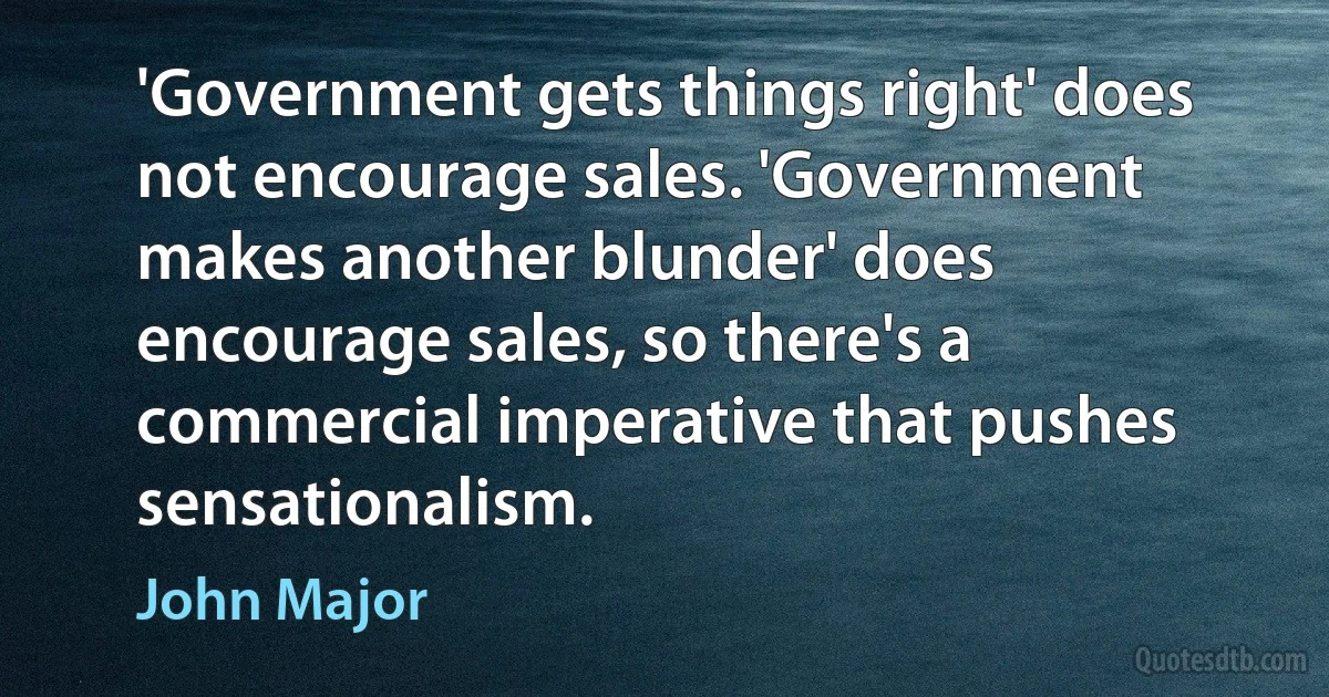 'Government gets things right' does not encourage sales. 'Government makes another blunder' does encourage sales, so there's a commercial imperative that pushes sensationalism. (John Major)