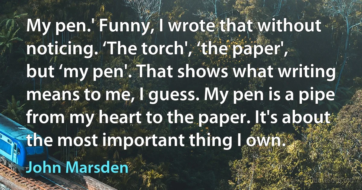 My pen.' Funny, I wrote that without noticing. ‘The torch', ‘the paper', but ‘my pen'. That shows what writing means to me, I guess. My pen is a pipe from my heart to the paper. It's about the most important thing I own. (John Marsden)