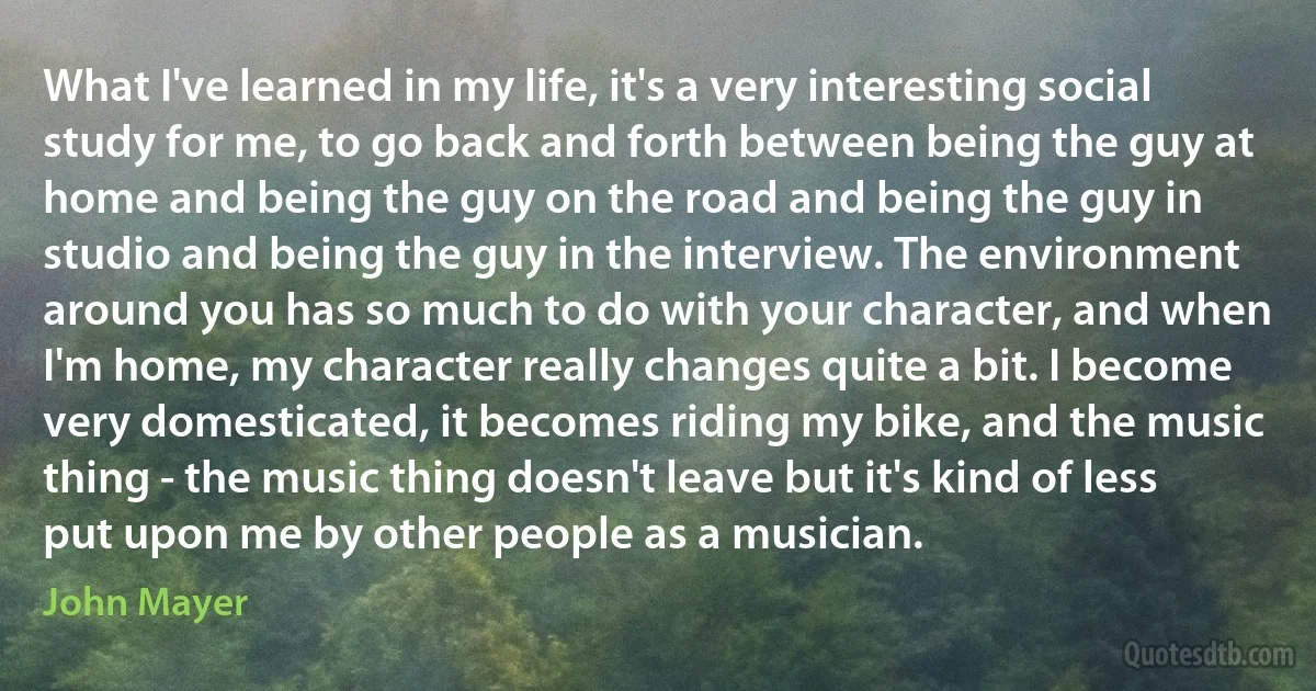 What I've learned in my life, it's a very interesting social study for me, to go back and forth between being the guy at home and being the guy on the road and being the guy in studio and being the guy in the interview. The environment around you has so much to do with your character, and when I'm home, my character really changes quite a bit. I become very domesticated, it becomes riding my bike, and the music thing - the music thing doesn't leave but it's kind of less put upon me by other people as a musician. (John Mayer)