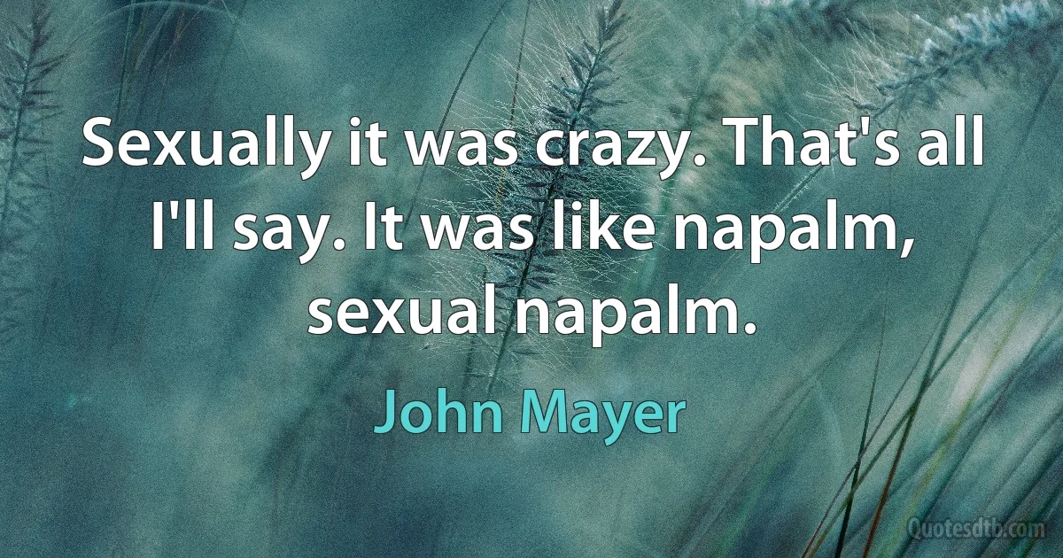 Sexually it was crazy. That's all I'll say. It was like napalm, sexual napalm. (John Mayer)