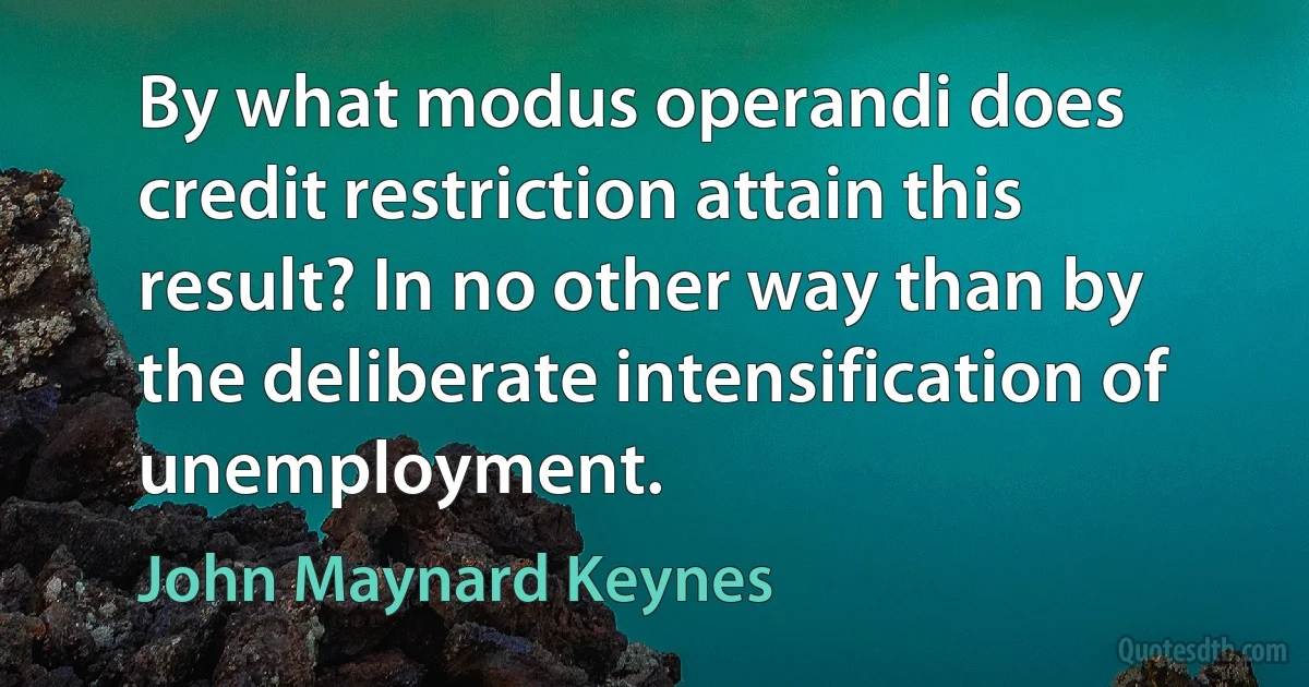 By what modus operandi does credit restriction attain this result? In no other way than by the deliberate intensification of unemployment. (John Maynard Keynes)