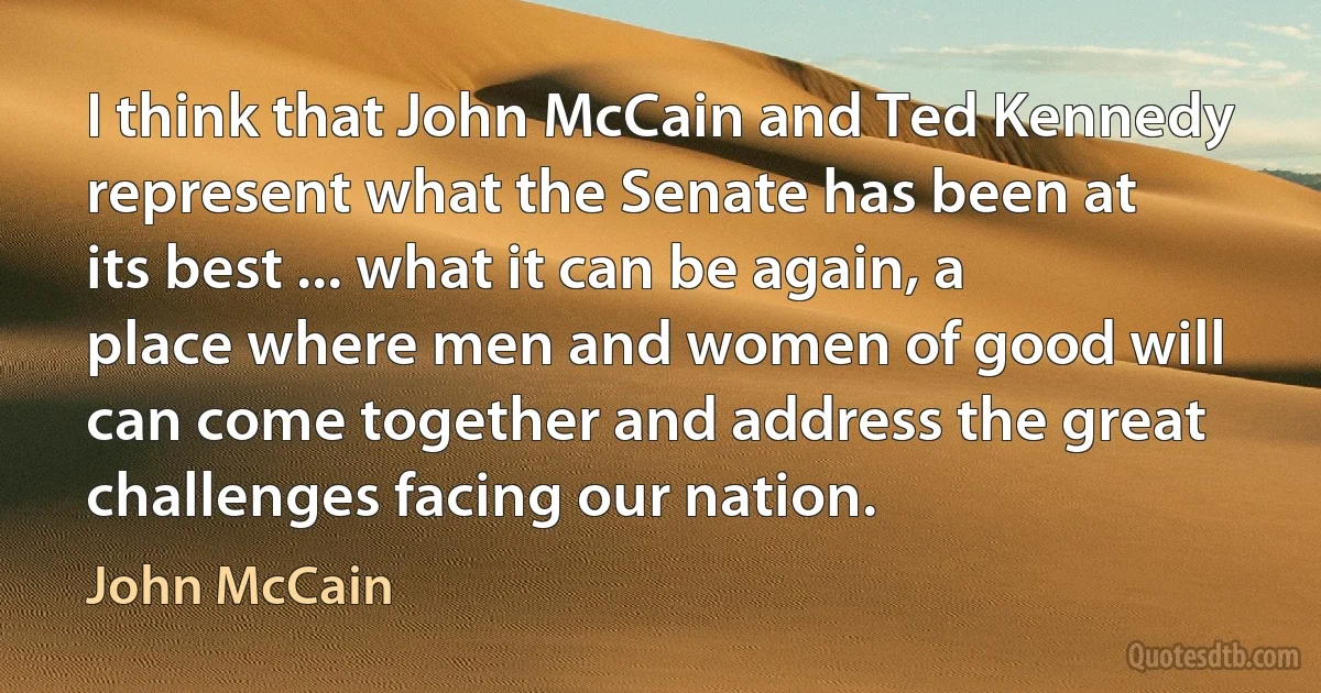 I think that John McCain and Ted Kennedy represent what the Senate has been at its best ... what it can be again, a place where men and women of good will can come together and address the great challenges facing our nation. (John McCain)