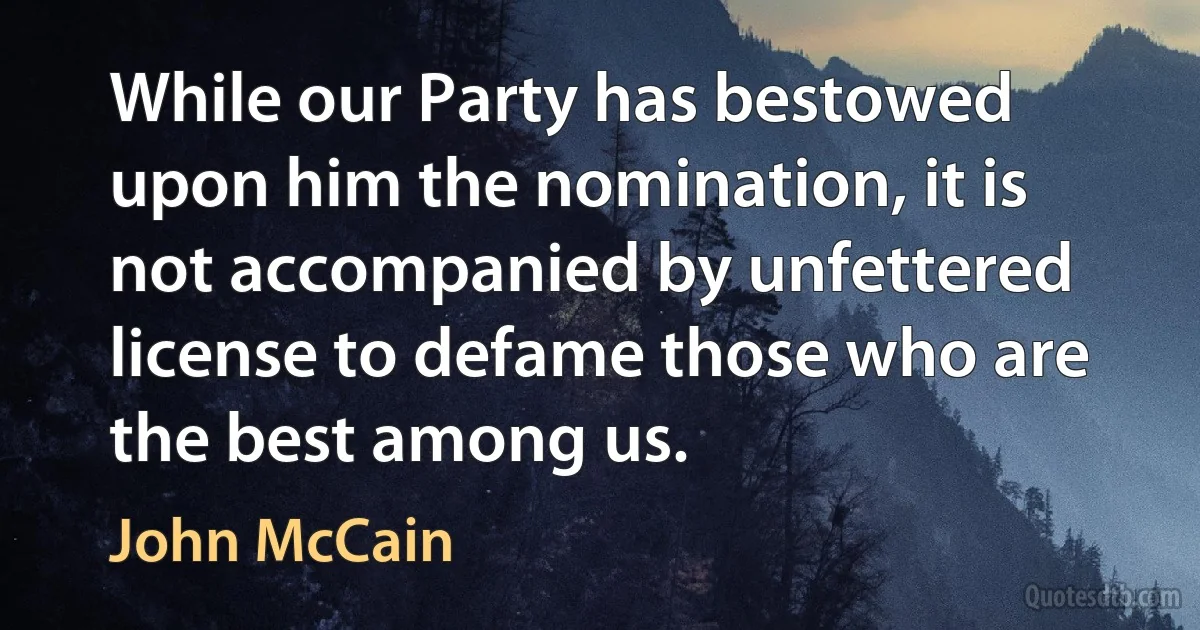 While our Party has bestowed upon him the nomination, it is not accompanied by unfettered license to defame those who are the best among us. (John McCain)