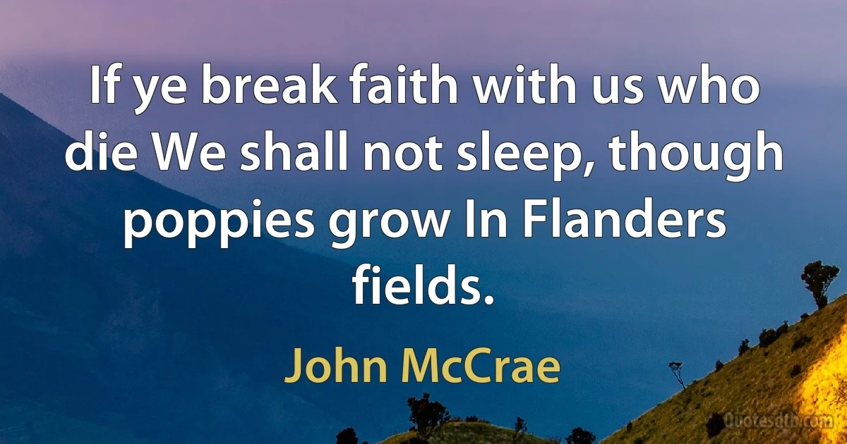 If ye break faith with us who die We shall not sleep, though poppies grow In Flanders fields. (John McCrae)