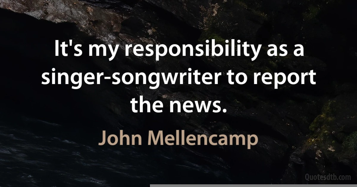 It's my responsibility as a singer-songwriter to report the news. (John Mellencamp)