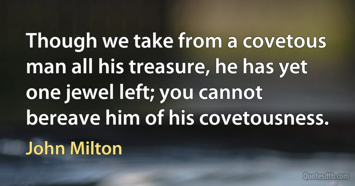 Though we take from a covetous man all his treasure, he has yet one jewel left; you cannot bereave him of his covetousness. (John Milton)