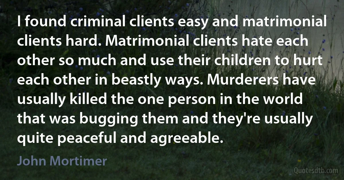 I found criminal clients easy and matrimonial clients hard. Matrimonial clients hate each other so much and use their children to hurt each other in beastly ways. Murderers have usually killed the one person in the world that was bugging them and they're usually quite peaceful and agreeable. (John Mortimer)