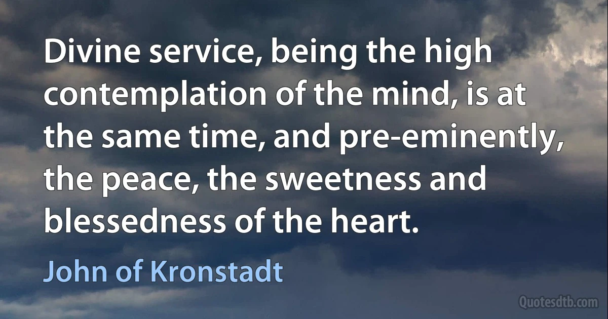 Divine service, being the high contemplation of the mind, is at the same time, and pre-eminently, the peace, the sweetness and blessedness of the heart. (John of Kronstadt)