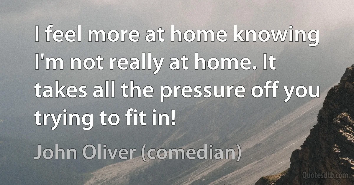 I feel more at home knowing I'm not really at home. It takes all the pressure off you trying to fit in! (John Oliver (comedian))