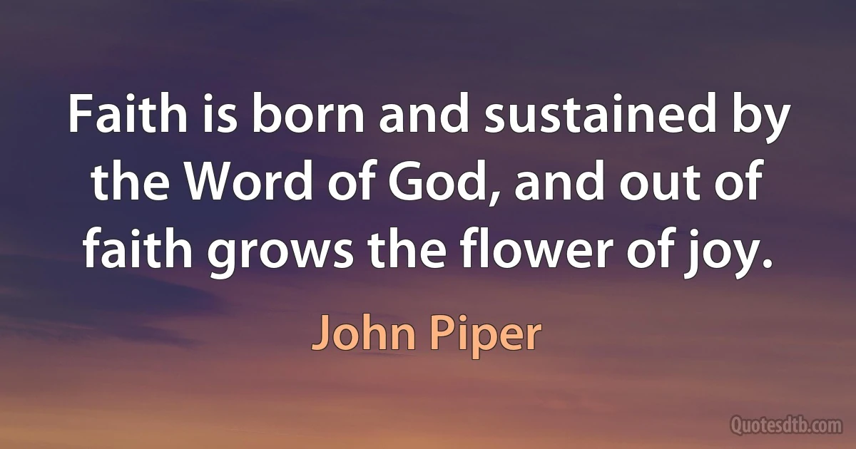 Faith is born and sustained by the Word of God, and out of faith grows the flower of joy. (John Piper)