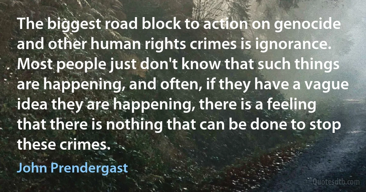 The biggest road block to action on genocide and other human rights crimes is ignorance. Most people just don't know that such things are happening, and often, if they have a vague idea they are happening, there is a feeling that there is nothing that can be done to stop these crimes. (John Prendergast)