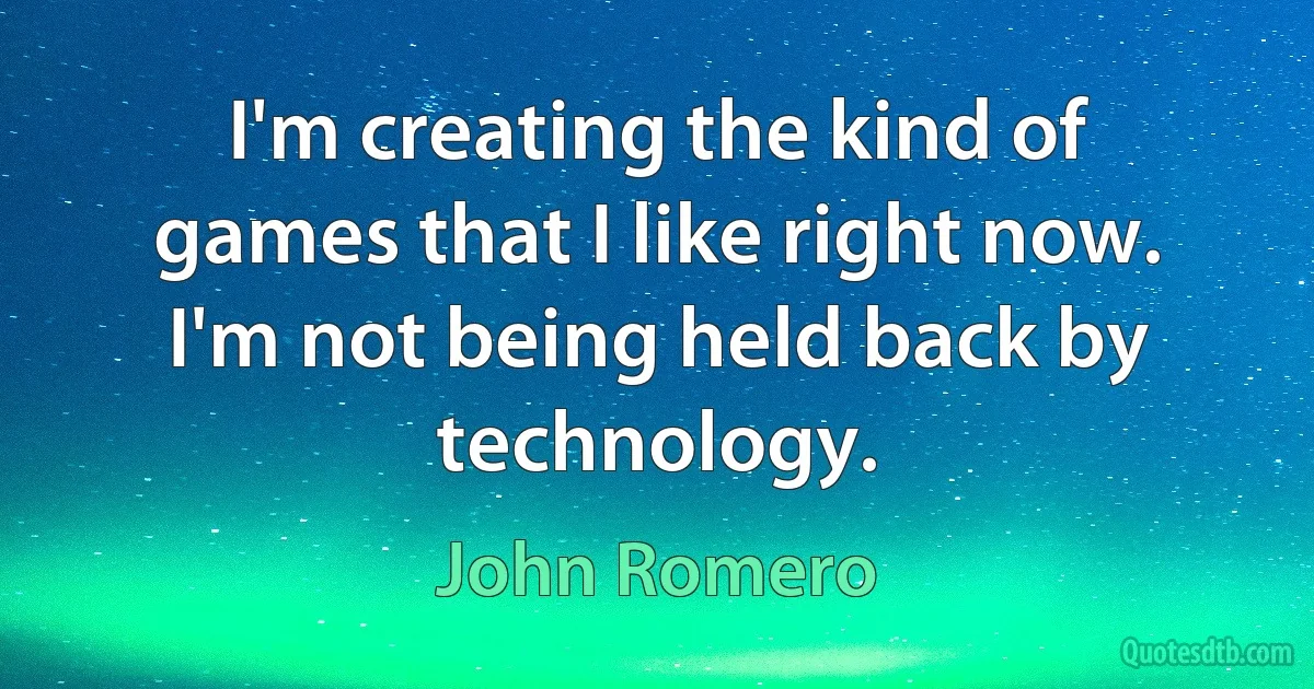 I'm creating the kind of games that I like right now. I'm not being held back by technology. (John Romero)