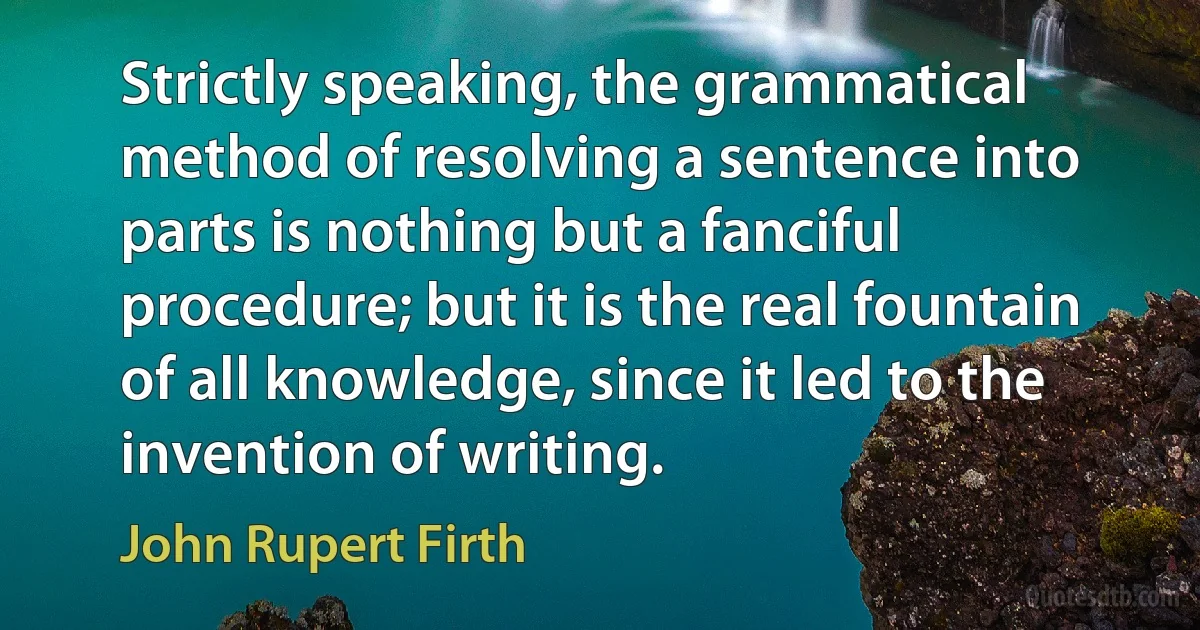 Strictly speaking, the grammatical method of resolving a sentence into parts is nothing but a fanciful procedure; but it is the real fountain of all knowledge, since it led to the invention of writing. (John Rupert Firth)