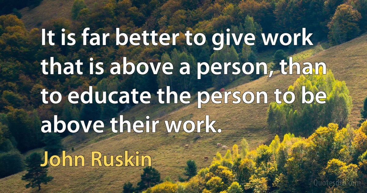 It is far better to give work that is above a person, than to educate the person to be above their work. (John Ruskin)