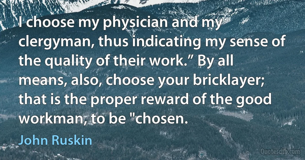 I choose my physician and my clergyman, thus indicating my sense of the quality of their work.” By all means, also, choose your bricklayer; that is the proper reward of the good workman, to be "chosen. (John Ruskin)