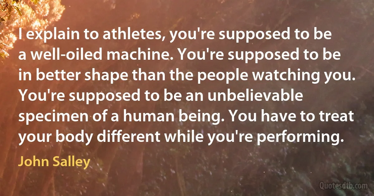 I explain to athletes, you're supposed to be a well-oiled machine. You're supposed to be in better shape than the people watching you. You're supposed to be an unbelievable specimen of a human being. You have to treat your body different while you're performing. (John Salley)