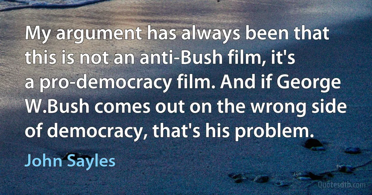 My argument has always been that this is not an anti-Bush film, it's a pro-democracy film. And if George W.Bush comes out on the wrong side of democracy, that's his problem. (John Sayles)