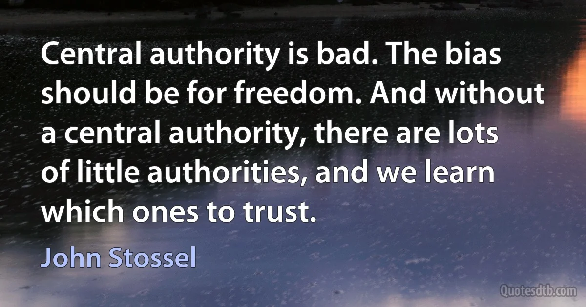 Central authority is bad. The bias should be for freedom. And without a central authority, there are lots of little authorities, and we learn which ones to trust. (John Stossel)