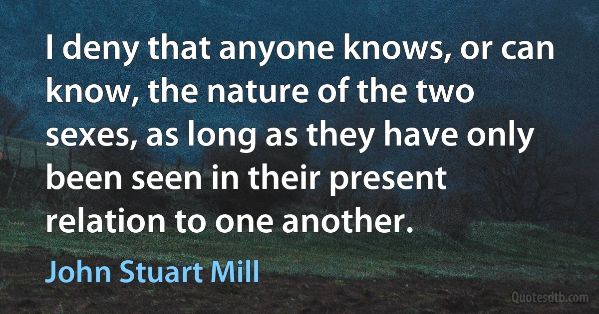 I deny that anyone knows, or can know, the nature of the two sexes, as long as they have only been seen in their present relation to one another. (John Stuart Mill)