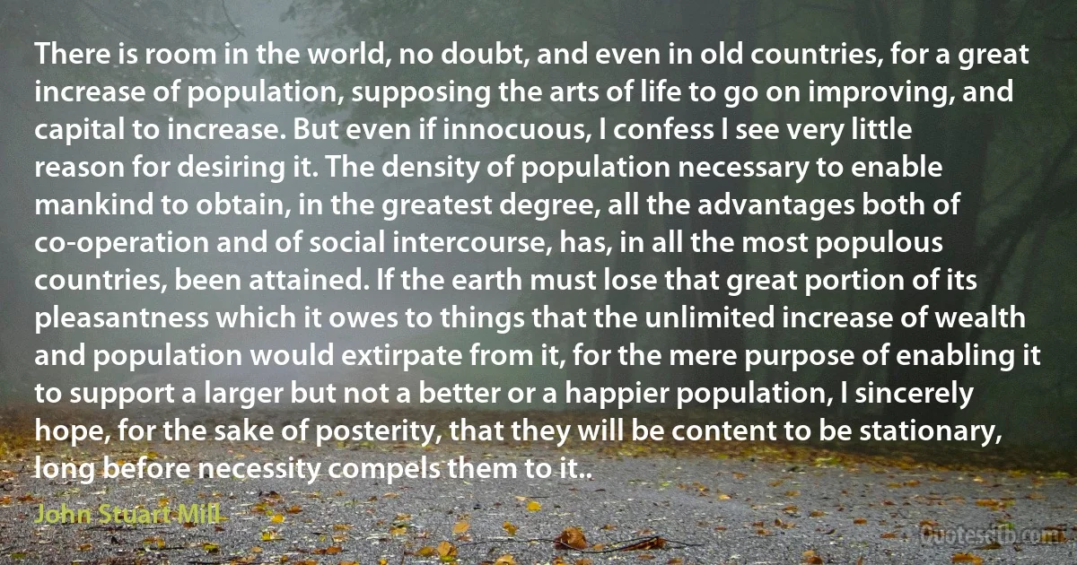 There is room in the world, no doubt, and even in old countries, for a great increase of population, supposing the arts of life to go on improving, and capital to increase. But even if innocuous, I confess I see very little reason for desiring it. The density of population necessary to enable mankind to obtain, in the greatest degree, all the advantages both of co-operation and of social intercourse, has, in all the most populous countries, been attained. If the earth must lose that great portion of its pleasantness which it owes to things that the unlimited increase of wealth and population would extirpate from it, for the mere purpose of enabling it to support a larger but not a better or a happier population, I sincerely hope, for the sake of posterity, that they will be content to be stationary, long before necessity compels them to it.. (John Stuart Mill)