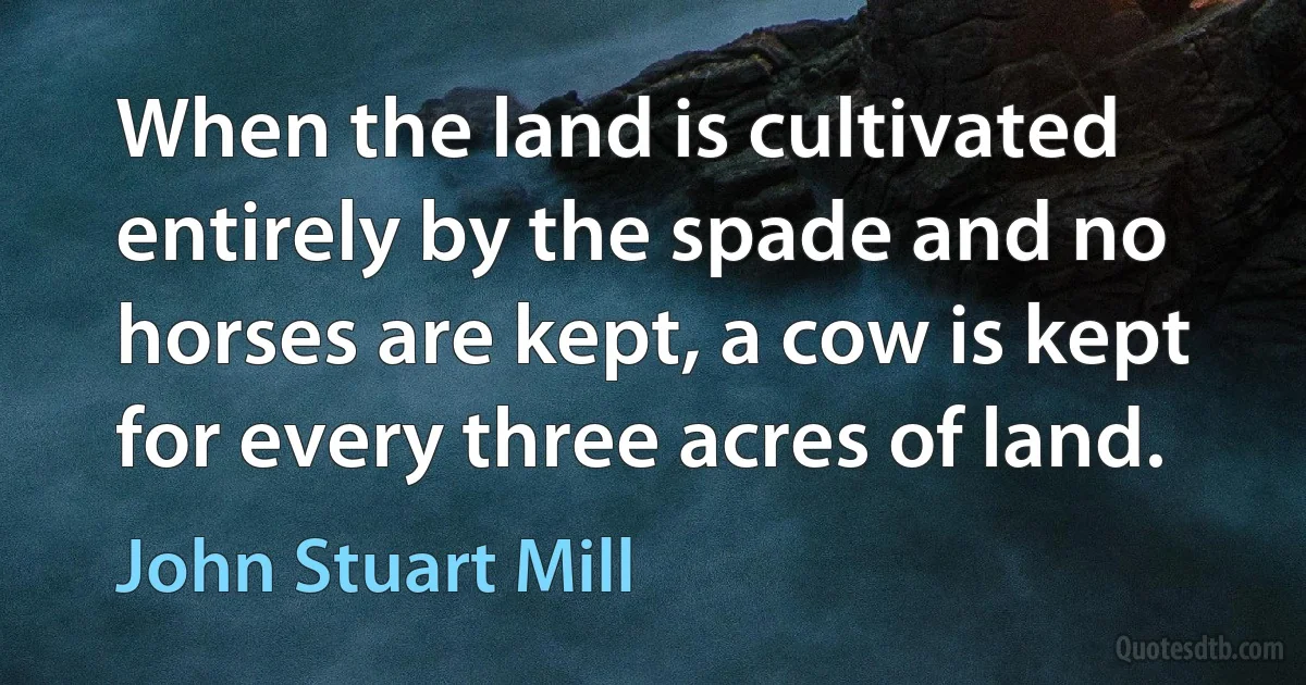 When the land is cultivated entirely by the spade and no horses are kept, a cow is kept for every three acres of land. (John Stuart Mill)