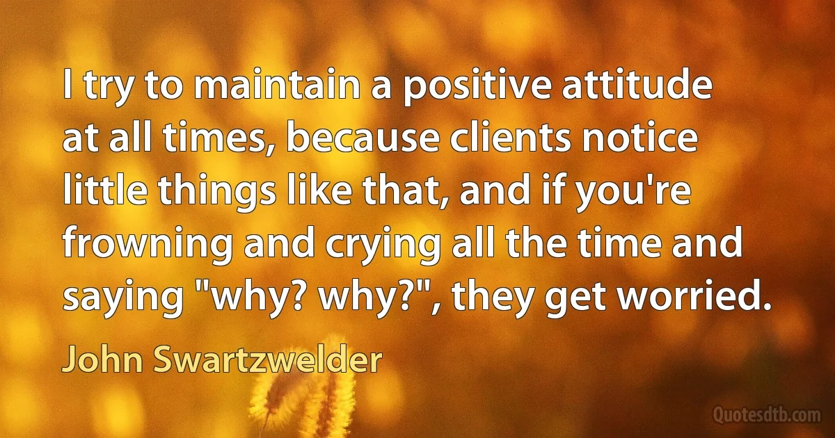 I try to maintain a positive attitude at all times, because clients notice little things like that, and if you're frowning and crying all the time and saying "why? why?", they get worried. (John Swartzwelder)