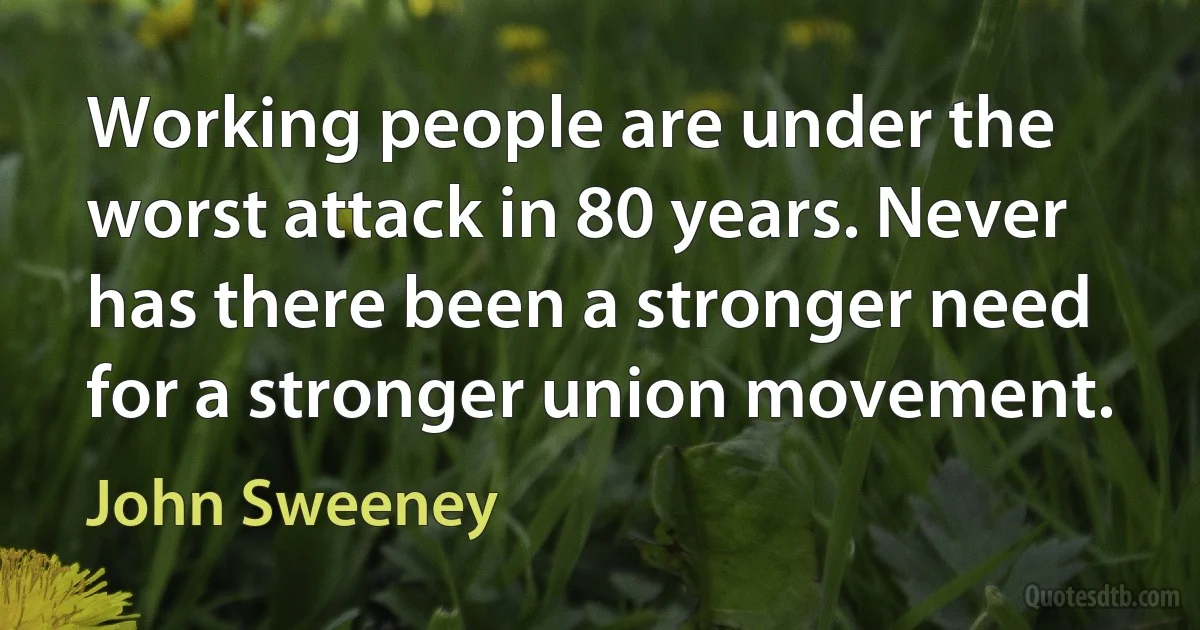 Working people are under the worst attack in 80 years. Never has there been a stronger need for a stronger union movement. (John Sweeney)