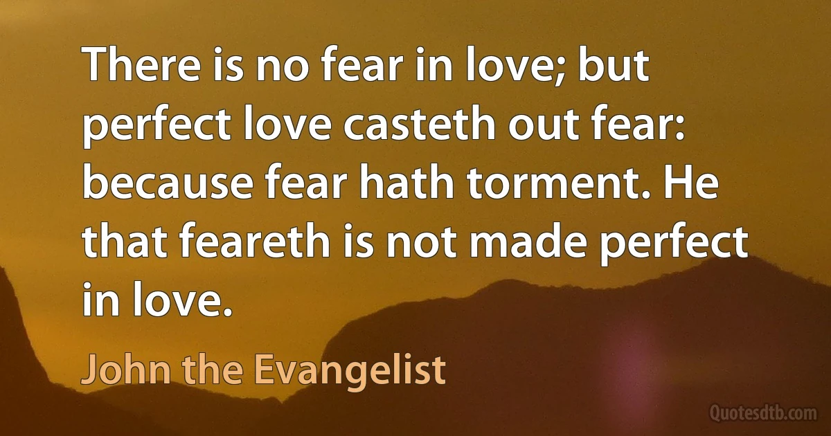 There is no fear in love; but perfect love casteth out fear: because fear hath torment. He that feareth is not made perfect in love. (John the Evangelist)