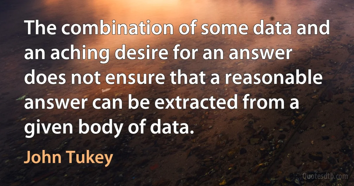 The combination of some data and an aching desire for an answer does not ensure that a reasonable answer can be extracted from a given body of data. (John Tukey)