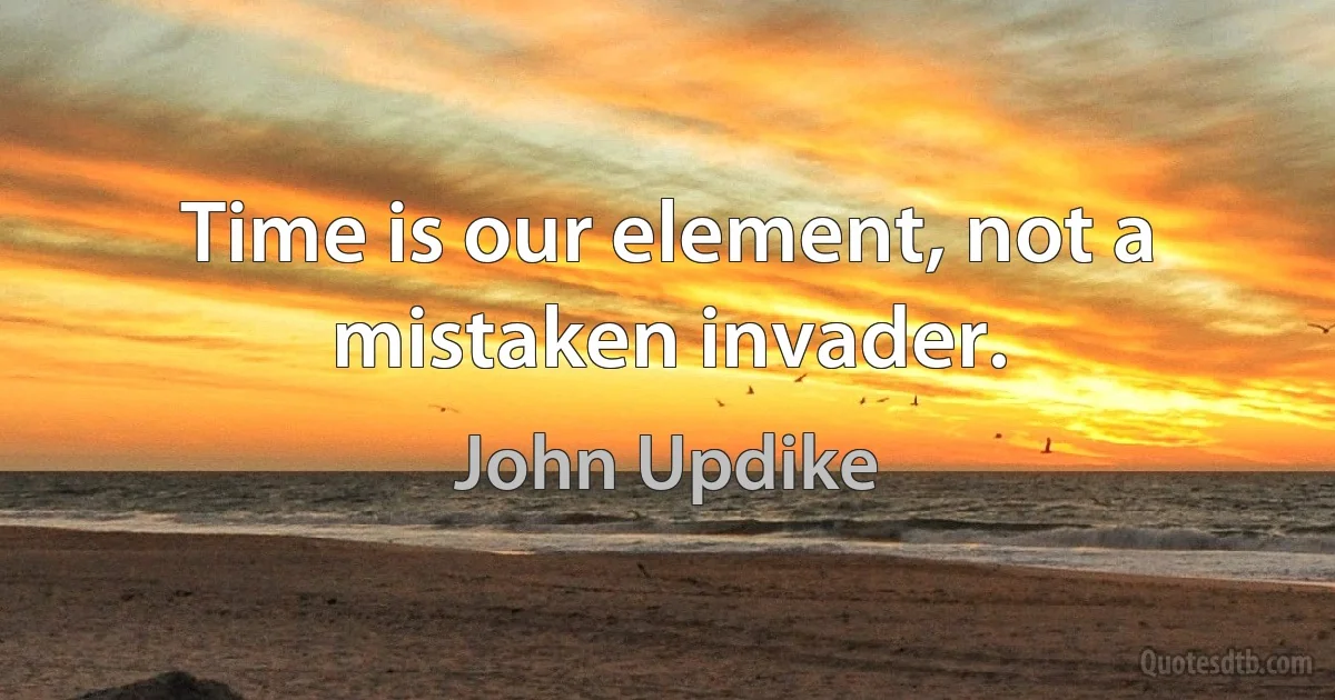 Time is our element, not a mistaken invader. (John Updike)